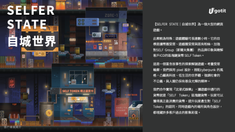 有搞頭娛樂股份有限公司 - 專案簡介：《自城世界》是一款相容於電腦、手機，結合RPG、小遊戲、虛擬貨幣與探索元素的「遊戲化資訊網頁」。玩家可透過操控機器人在未來的台北市遊走，透過學習 SELF 沉浸式生態系所帶來的服務與區塊鏈知識，獲得遊戲貨幣SELF GOLD。玩家能隨時轉換遊戲貨幣成自元公司所發行的區塊鏈貨幣SELF TOKEN，並到實體場域貨虛擬商城進行消費，延伸SELF Entertainment 線上與線下的服務。