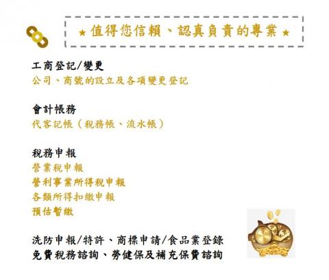 渱基工商會計記帳士事務所 - ★ 值得您信賴、認真負責的專業 ★
※ 工商登記／變更：公司、商號的設立及各項變更登記
※ 會計帳務：代客記帳（稅務帳、流水帳）
※ 稅務申報：營業稅、營利事業所得稅、各類所得扣繳、預估暫繳
※ 洗防申報／特許、商標申請／食品業登錄
※ 免費稅務諮詢、勞健保及補充保費諮詢
★ 本所多年純熟的豐富經驗，依行業別及公司特性的客製化服務，誠信及負責的態度，不論是會計處理、稅務解答、勞健保法令、電子發票.