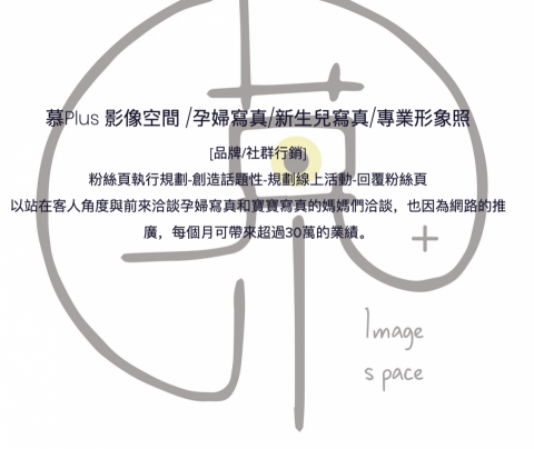 美業行銷有限公司 - 慕PLUS孕婦寫真
[品牌/社群行銷]
粉絲頁執行規劃-創造話題性-規劃線上活動-回覆粉絲頁
以站在客人角度與前來洽談孕婦寫真和寶寶寫真的媽媽們洽談，也因為網路的推廣，每個月可帶來超過30萬的業績。