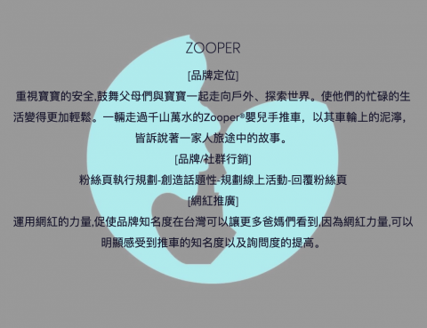 美業行銷有限公司 - 美國嬰兒推車品牌ZOOPER
[品牌定位]
重視寶寶的安全,鼓舞父母們與寶寶一起走向戶外、探索世界。使他們的忙碌的生活變得更加輕鬆。一輛走過千山萬水的Zooper®嬰兒手推車，以其車輪上的泥濘，皆訴說著一家人旅途中的故事。
[品牌/社群行銷]
粉絲頁執行規劃-創造話題性-規劃線上活動-回覆粉絲頁
[網紅推廣]
運用網紅的力量,促使品牌知名度在台灣可以讓更多爸媽們看到