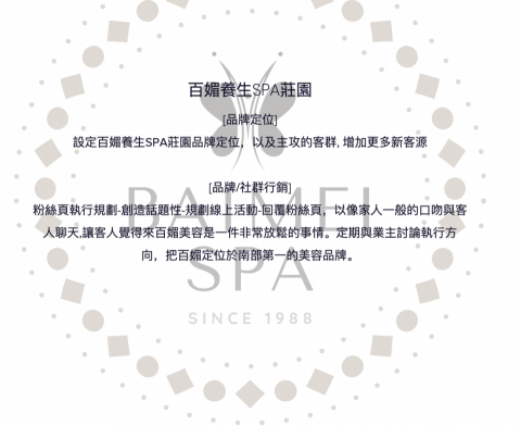 美業行銷有限公司 - 百媚養生SPA莊園
[品牌定位]
設定百媚養生SPA莊園品牌定位，以及主攻的客群, 增加更多新客源

[品牌/社群行銷]
粉絲頁執行規劃-創造話題性-規劃線上活動-回覆粉絲頁，以像家人一般的口吻與客人聊天,讓客人覺得來百媚美容是一件非常放鬆的事情。定期與業主討論執行方向，把百媚定位於南部第一的美容品牌。