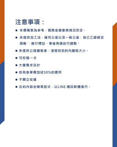 吳鎧全 - 注意事項：
本價碼表為參考，實際金額會視情況而定。
未提供加工法、幾何公差以及一般公差，皆已乙級檢定規範 ，進行標註，事後再請自行調整。
未提供公版圖框者，須提供您的內圖框大小。
可校稿一次
大量需求另計
如有急單需加收50%的費用
不開立收據
合約內容走簡易型式，以LINE 通訊軟體進行。
