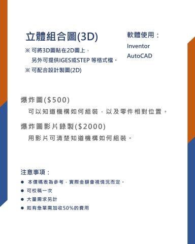 吳鎧全 - 立體組合圖(3D)
※ 可將3D圖貼在2D圖上，
另外可提供IGES或STEP 等格式檔。※ 可配合設計製圖(2D)

軟體使用：
Inventor
AutoCAD

爆炸圖($500)
可以知道機構如何組裝，以及零件相對位置。
爆炸圖影片錄製($2000)
用影片可清楚知道機構如何組裝。
