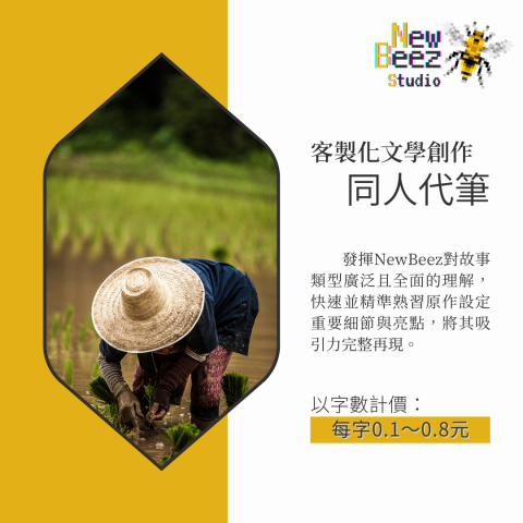 NewBeez半熟蜂工作室 - 【客製化文學創作:同人代筆】
  發揮NewBeez對故事類型廣泛且全面的理解,快速並精準熟習原作設定重要細節與亮點,將其吸引力完整再現。
(以字數計價:每字0.1~0.8元) NewBeez半熟蜂工作室 - 【客製化文學創作:同人代筆】
  發揮NewBeez對故事類型廣泛且全面的理解,快速並精準熟習原作設定重要細節與亮點,將其吸引力完整再現。
(以字數計價:每字0.1~0.8元)