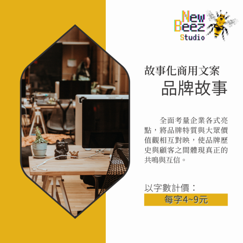 NewBeez半熟蜂工作室 - 【故事化商用文案:品牌故事】
  全面考量企業各式亮點,將品牌特質與大眾價值觀相互對映,使品牌歷史與顧客之間體現真正的共鳴與互信。
(以字數計價:每字4~9元) NewBeez半熟蜂工作室 - 【故事化商用文案:品牌故事】
  全面考量企業各式亮點,將品牌特質與大眾價值觀相互對映,使品牌歷史與顧客之間體現真正的共鳴與互信。
(以字數計價:每字4~9元)