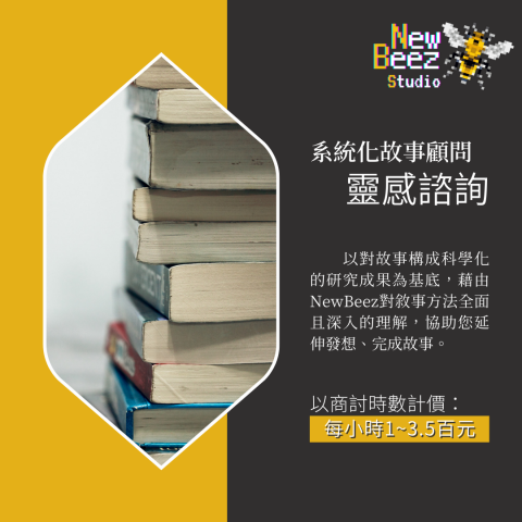 NewBeez半熟蜂工作室 - 【系統化故事顧問:靈感諮詢】
  以對故事構成科學化的研究成果為基底,藉由NewBeez對敘事方法全面且深入的理解,協助您延伸發想、完成故事。
(以商討時數計價:每小時100~350元) NewBeez半熟蜂工作室 - 【系統化故事顧問:靈感諮詢】
  以對故事構成科學化的研究成果為基底,藉由NewBeez對敘事方法全面且深入的理解,協助您延伸發想、完成故事。
(以商討時數計價:每小時100~350元)