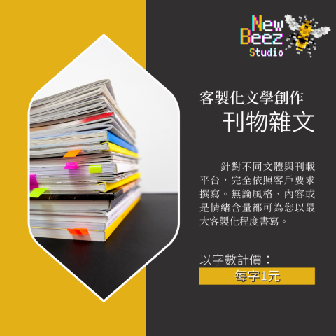 NewBeez半熟蜂工作室 - 【客製化文學創作:刊物雜文】
  針對不同文體與刊載平台,完全依照客戶要求撰寫。無論風格、內容或是情緒含量都可為您以最大客製化程度書寫。
(以字數計價:每字1元) NewBeez半熟蜂工作室 - 【客製化文學創作:刊物雜文】
  針對不同文體與刊載平台,完全依照客戶要求撰寫。無論風格、內容或是情緒含量都可為您以最大客製化程度書寫。
(以字數計價:每字1元)