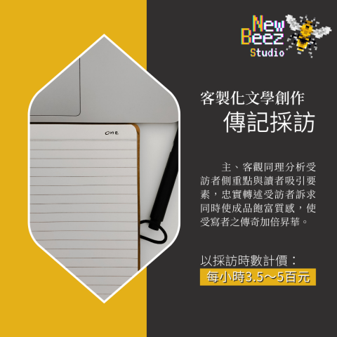 NewBeez半熟蜂工作室 - 【客製化文學創作:傳記採訪】
  主、客觀同理分析受訪者側重點與讀者吸引要素,忠實轉述受訪者訴求同時使成品飽富質感,使受寫者之傳奇加倍昇華。
(以採訪時數計價:每小時3.5~5百元) NewBeez半熟蜂工作室 - 【客製化文學創作:傳記採訪】
  主、客觀同理分析受訪者側重點與讀者吸引要素,忠實轉述受訪者訴求同時使成品飽富質感,使受寫者之傳奇加倍昇華。
(以採訪時數計價:每小時3.5~5百元)