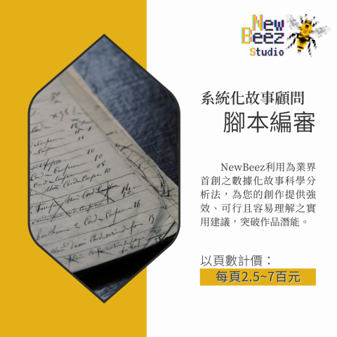 NewBeez半熟蜂工作室 - 【系統化故事顧問:腳本編審】
  NewBeez利用為業界首創之數據化故事科學分析法,為您的創作提供強效、可行且容易理解之實用建議,突破作品潛能。
(以頁數計價:每頁250~700元) NewBeez半熟蜂工作室 - 【系統化故事顧問:腳本編審】
  NewBeez利用為業界首創之數據化故事科學分析法,為您的創作提供強效、可行且容易理解之實用建議,突破作品潛能。
(以頁數計價:每頁250~700元)