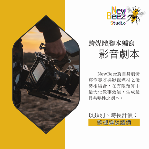 NewBeez半熟蜂工作室 - 【跨媒體腳本編寫:影音劇本】
  NewBeez將自身劇情寫作專才與影視媒材之優勢相結合,在有限預算中最大化敘事效能,生成最具共鳴性之劇本。
(以類別、時長計價:歡迎詳談議價) NewBeez半熟蜂工作室 - 【跨媒體腳本編寫:影音劇本】
  NewBeez將自身劇情寫作專才與影視媒材之優勢相結合,在有限預算中最大化敘事效能,生成最具共鳴性之劇本。
(以類別、時長計價:歡迎詳談議價)