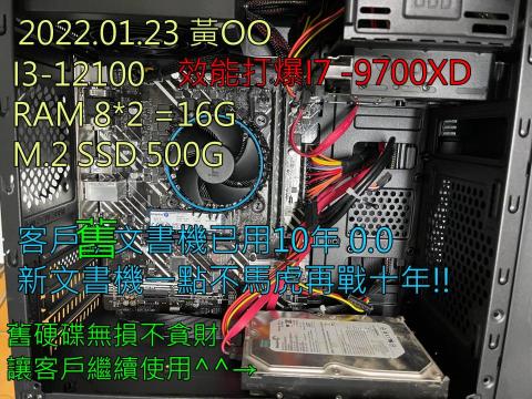3C自由業^ _ ^工作室 - 案件 2022.01.23 黃OO
I3 12100 效能打爆 I7 9700 o(*゚∀゚*)o
RAM 8+8=16G 
M.2 SSD 500G
就算組文‧書‧機一點也不馬虎!!
客戶舊機已用10年~新機一樣再戰十年!⊙▽⊙ 3C自由業^ _ ^工作室 - 案件 2022.01.23 黃OO
I3 12100 效能打爆 I7 9700 o(*゚∀゚*)o
RAM 8+8=16G 
M.2 SSD 500G
就算組文‧書‧機一點也不馬虎!!
客戶舊機已用10年~新機一樣再戰十年!⊙▽⊙