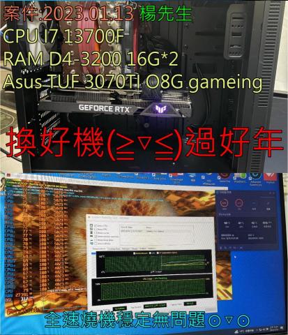 3C自由業^ _ ^工作室 - 案件:2023.01.13-18 楊楊
CPU I7 13700F
RAM D4-3200 16G*2
Asus TUF 3070TI O8G gaming
換好機(*>∀<*)過好年 3C自由業^ _ ^工作室 - 案件:2023.01.13-18 楊楊
CPU I7 13700F
RAM D4-3200 16G*2
Asus TUF 3070TI O8G gaming
換好機(*>∀<*)過好年