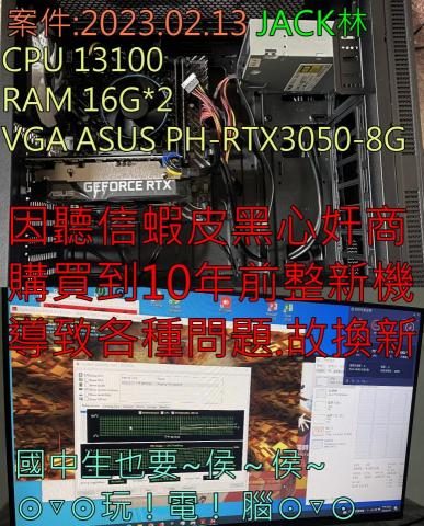 3C自由業^ _ ^工作室 - 案件:2023.02.13 JACK林
CPU 13100
RAM D4-3200 16G*2
VGA PH-RTX3050-8G
因聽信蝦皮黑心奸商
購買到10年前整新機
導致各種問題.故換新
國中生馬愛~侯侯~玩電腦啦(*>∀<*) 3C自由業^ _ ^工作室 - 案件:2023.02.13 JACK林
CPU 13100
RAM D4-3200 16G*2
VGA PH-RTX3050-8G
因聽信蝦皮黑心奸商
購買到10年前整新機
導致各種問題.故換新
國中生馬愛~侯侯~玩電腦啦(*>∀<*)