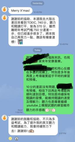 Tess 雅思PTE多益|留學申請|履歷撰寫|學測會考 - 12/24更新
這位學生今年7月退下上市銀行總經理一職,由他的秘書找到我幫忙申請博班語檢的衝刺
上一次他的多益考試在20年前依稀印象600出頭,20年後再考多益我們從今天八月底開始週週兩次為期三個月上課的時間預備
即使退休後仍有許多應酬和董事會需出席 ,仍在百忙中抽出時間預備,很受他學習精神的鼓勵。雖然差10分達到成大博班的申請目標,也仍恭喜他有近140分的進步 Tess 雅思PTE多益|留學申請|履歷撰寫|學測會考 - 12/24更新
這位學生今年7月退下上市銀行總經理一職,由他的秘書找到我幫忙申請博班語檢的衝刺
上一次他的多益考試在20年前依稀印象600出頭,20年後再考多益我們從今天八月底開始週週兩次為期三個月上課的時間預備
即使退休後仍有許多應酬和董事會需出席 ,仍在百忙中抽出時間預備,很受他學習精神的鼓勵。雖然差10分達到成大博班的申請目標,也仍恭喜他有近140分的進步