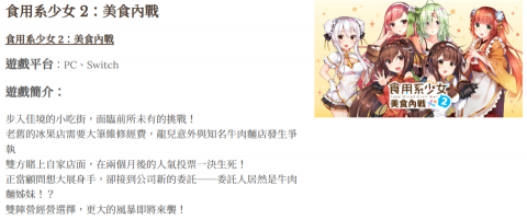 勇者日文翻譯 - 食用系少女 2：美食內戰
食用系少女 2：美食內戰
遊戲平台：PC、Switch

遊戲簡介：

步入佳境的小吃街，面臨前所未有的挑戰！
老舊的冰果店需要大筆維修經費，龍兒意外與知名牛肉麵店發生爭執
雙方賭上自家店面，在兩個月後的人氣投票一決生死！
正當顧問想大展身手，卻接到公司新的委託──委託人居然是牛肉麵姊妹！？
雙陣營經營選擇，更大的風暴即將來襲！