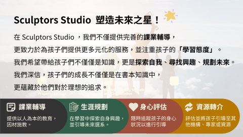 塑造者 SculptorsStudio - 在我們團隊，我們不僅提供課業輔導，同時也致力於幫助孩子進行生涯規劃，關心他們的身心發展，並根據他們的興趣或傾向進行資源轉介。
對於生涯規劃，我們與孩子和家長進行深入的討論，了解孩子的興趣、優勢和職業目標。 我們提供專業的建議和指導，幫助他們了解不同的職業選擇和途徑，制定個人化的生涯發展計劃，並為他們提供相關的資源和支持，助力他們實現自己的職業夢想。