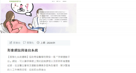 寶辰光軟體網頁工作室 - 形象網站與後台系統
【客製化系統邏輯】協助馬偕醫學院開發一個『孕婦運動平台』網站，可以讓孕婦線上預約諮詢課程以及即時新增運動紀錄，包含醫生審核及運動指導員多個角色權限，解決繁雜的人工作業與流程，包括前台與後台