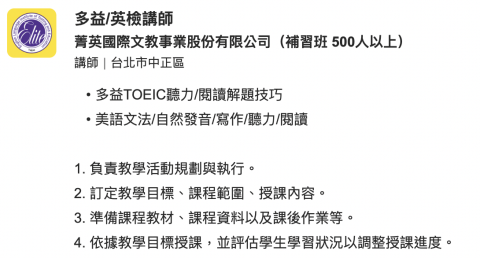 【多益990】菁英＆巨匠講師｜高效解題＋快速衝分｜試聽 - 多益TOEIC聽力/閱讀解題技巧
美語文法/自然發音/寫作/聽力/閱讀


1. 負責教學活動規劃與執行。

2. 訂定教學目標、課程範圍、授課內容。

3. 準備課程教材、課程資料以及課後作業等。

4. 依據教學目標授課，並評估學生學習狀況以調整授課進度。