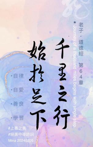 周葳Mina - 老子《道德經》第64章
「千里之行，始於足下。」
「 ㄑㄧㄢ ㄌㄧˇ ㄓ ㄒㄧㄥˊ ， ㄕˇ ㄩˊ ㄗㄨˊ ㄒㄧㄚˋ 。」
Qiānlǐ zhī xíng, shǐ yú zúxià.‘
Journey of a thousand miles begins with single step.
合抱之木生於毫末；九層之臺起於累土；千里之行始於足下。
