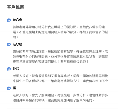職涯諮詢推薦烏蘇拉-含生涯測驗＋紀錄 - 曾〇傑

薇婷老師非常用心地分析我在職場上的優缺點，且給我非常多的建議，不管是職場上的還是剛要踏入職場的部分，都給了我相當多的幫助。

莊〇晴

講解的非常清晰且詳盡，每個細節都有教學，確保我能完全理解，老師也很有耐心的解答問題，並分享很多實際履歷範本給我看，讓我能更容易掌握履歷內容該如何優化！非常推薦這位老師！

仲〇

老師人很好，聲音很溫柔卻又很有專業感，從我一開始的疑問再到後來衍生出的各種