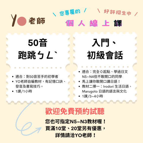⭕️YO老師！👍✨會話、聽力、文法一次解決 - 【您專屬的個人線上課】
​
​★歡迎試聽來了解YO老師的教學風格，有任何需求和問題都歡迎諮詢YO老師。
​
★教學方式
1️⃣了解任務目標
2️⃣先聽情境會話
3️⃣從會話中歸納用法

​- 上課方式：ZOOM

​【教材介紹】
★完全免費★
「50音跑跳ㄅㄥˋ」(自編教材)
「Marugoto日語的詞彙和文化」
「Irodori生活的日本語」
or 您也可指定教材！
