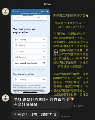 Tess 雅思PTE多益|留學申請|履歷撰寫|學測會考 - 2025/09/01開學第二天捎來的好消息
恭喜同學雅思 Overall 7.5 ( L8 / R 8.5 / W6 /S7)
六月開始,我們每週六兩小時的課程持續到八月底。這個暑假,不僅應付學校的期末考、學測模擬考,還要參加營隊活動,加上多次作文作業的繳交壓力。但孩子仍然把握住課堂的要點與方法,最後的成績說明:
考試不是難事,正確的策略與有效練習才是得分關鍵。 Tess 雅思PTE多益|留學申請|履歷撰寫|學測會考 - 2025/09/01開學第二天捎來的好消息
恭喜同學雅思 Overall 7.5 ( L8 / R 8.5 / W6 /S7)
六月開始,我們每週六兩小時的課程持續到八月底。這個暑假,不僅應付學校的期末考、學測模擬考,還要參加營隊活動,加上多次作文作業的繳交壓力。但孩子仍然把握住課堂的要點與方法,最後的成績說明:
考試不是難事,正確的策略與有效練習才是得分關鍵。