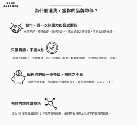 TRUE PARTNER - AI很有用，但數字終究是冰冷的， 
品牌前進，可以有多一點溫度。

我能分享的，是那些數據看不見的經驗與體會， 
陪你一步一步走得踏實。