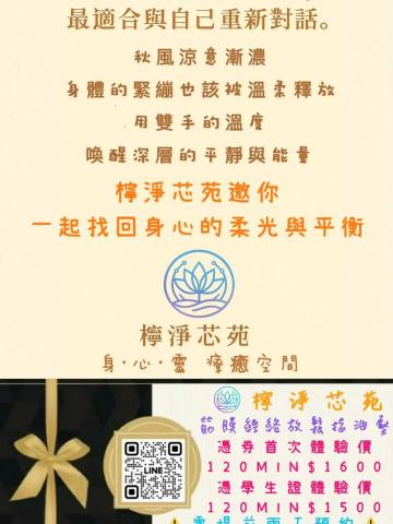 檸淨芯苑 - 秋風涼意，是療癒的信號。
快來找檸淨芯苑平衡身·心·靈

活動一：
憑本券週一至週日
下午2點至晚上7點
須提前兩天預約
筋膜經絡放鬆舒緩指油壓
可享１２０ＭＩＮ ＄１６００
※此活動每人乙次為限※

活動二：
加購舒壓療癒平衡 — 耳燭
初次體驗價　＄５００
原價　＄９００

新竹市區有三個地點可預約：
１：北大路 ２：西大路 ３：光復路一段

本活動需前２天預約
週一至週日 14點