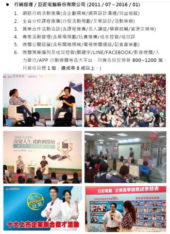 沈立偉 - 巨匠電腦股份有限公司
1. 網路行銷活動推廣
2. 全省分校課程推廣
3. 異業合作活動洽談
4. 專案活動管理
5. 媒體公關經營
6.媒體預算編列及成效控管(關鍵字/LINE/FACEBOOK/影音媒體/人力銀行/APP行動媒體等各大平台，月廣告 投放 預算 800~1200 萬,月營收目標 1 億 達成率 8 成以上 。 )