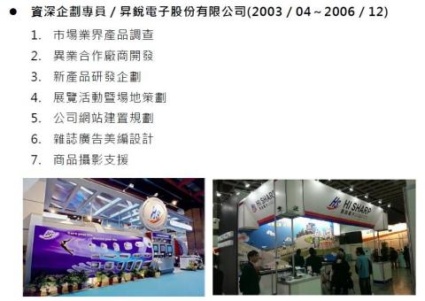 沈立偉 -  資深企劃專員／昇銳電子股份有限公司(2003／04～2006／12)
 1. 市場業界產品調查 
2. 異業合作廠商開發 
3. 新產品研發企劃 
4. 展覽活動暨場地策劃 
5. 公司網站建置規劃 
6. 雜誌廣告美編設計 
7. 商品攝影支援