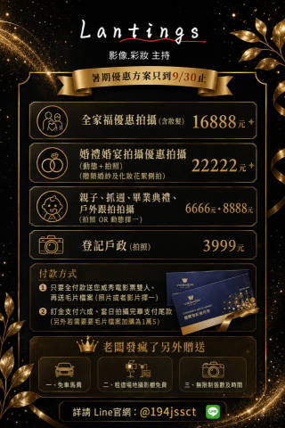 Lantings Studio影像彩妝主持 - 針對以下內容
暑期優惠方案只到9/30止



全家福優惠拍攝 (含妝髮)

16888元



婚禮婚宴拍攝優惠拍攝 (動態+拍照) (贈類婚紗及化妝花絮側拍)

22222元



親子抓週 (拍照 OR 動態擇一)

6666、8888元



付款方式:

1. 只要全付款送您威秀電影票雙人、再送毛片檔案(照片或者影片擇一)