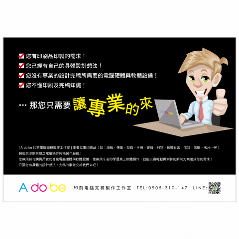 A do be 印前電腦完稿製作工作室 - [ A do be 印前電腦完稿製作工作室 ] 主要從事印刷品（如︰海報、傳單、型錄、手冊、書籍、刊物、包裝彩盒、信封、信紙、名片…等）製版與印刷前端之電腦稿件完稿製作服務！
您無須自行購買昂貴的專業電腦硬體與軟體設備，也無須辛苦的學習美工軟體操作，就能以最輕鬆與划算的解決方案達成您的需求！
只要您有具體的設計想法，完稿的事就交給我們來吧！