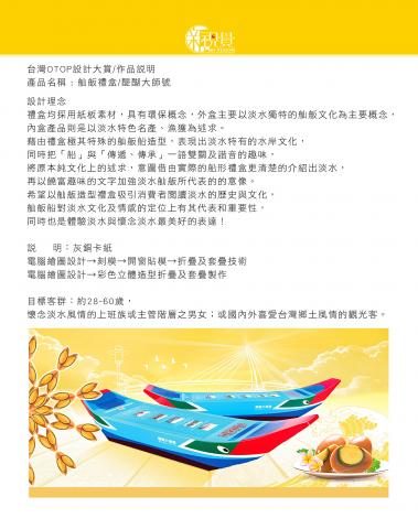 新視覺企業 - 台灣OTOP設計大賞/作品說明
產品名稱 : 舢舨禮盒/醍醐大師號                                                                          
設計理念
禮盒均採用紙板素材，具有環保概念，外盒主要以淡水獨特的舢舨文化為主要概念，
內盒產品則是以淡水特色名產、漁獲為述求。
藉由禮盒極其特殊的舢舨船造型，表現出淡水特有的文