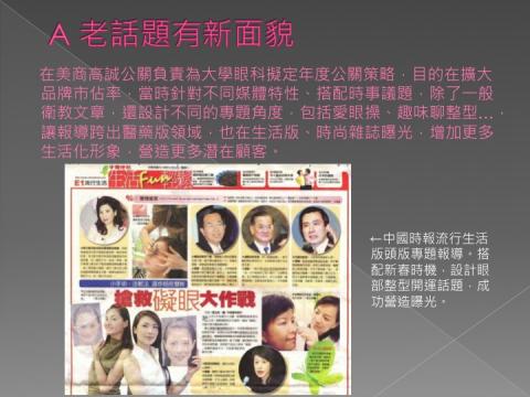 林曉薇 - 在美商高誠公關負責為大學眼科擬定年度公關策略，目的在擴大品牌市佔率，當時針對不同媒體特性、搭配時事議題，除了一般衛教文章，還設計不同的專題角度，包括愛眼操、趣味聊整型…，讓報導跨出醫藥版領域，也在生活版、時尚雜誌曝光，增加更多生活化形象，營造更多潛在顧客。